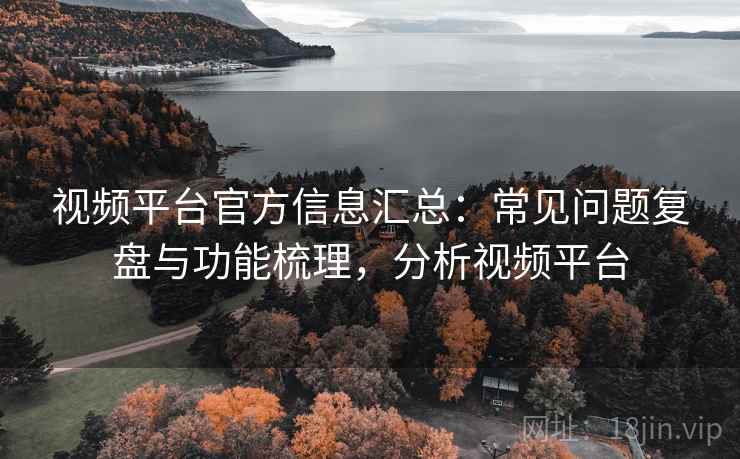 视频平台官方信息汇总：常见问题复盘与功能梳理，分析视频平台