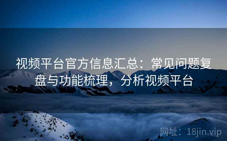 视频平台官方信息汇总：常见问题复盘与功能梳理，分析视频平台