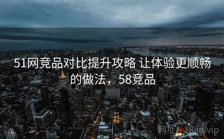 51网竞品对比提升攻略 让体验更顺畅的做法，58竞品