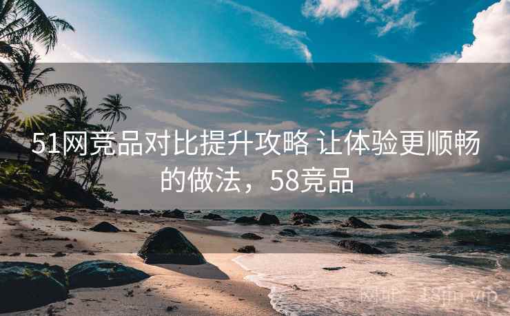 51网竞品对比提升攻略 让体验更顺畅的做法，58竞品