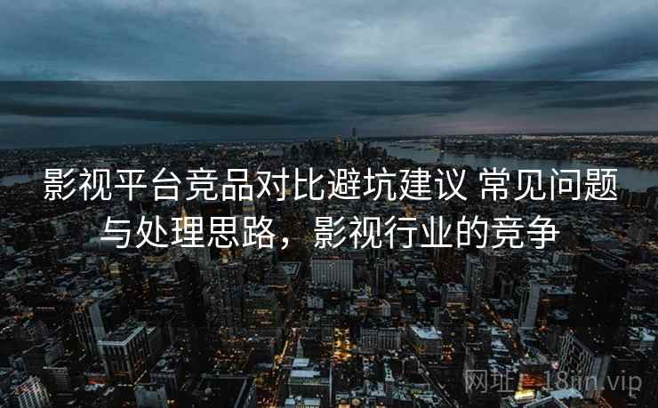 影视平台竞品对比避坑建议 常见问题与处理思路，影视行业的竞争