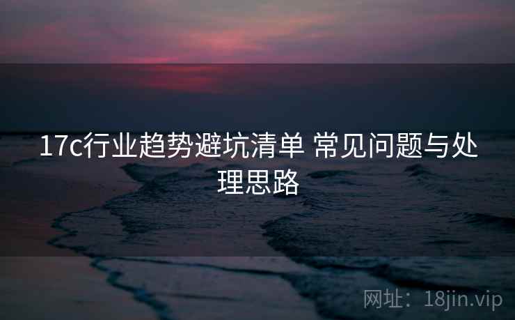 17c行业趋势避坑清单 常见问题与处理思路