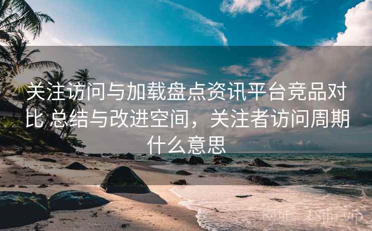 关注访问与加载盘点资讯平台竞品对比 总结与改进空间，关注者访问周期什么意思