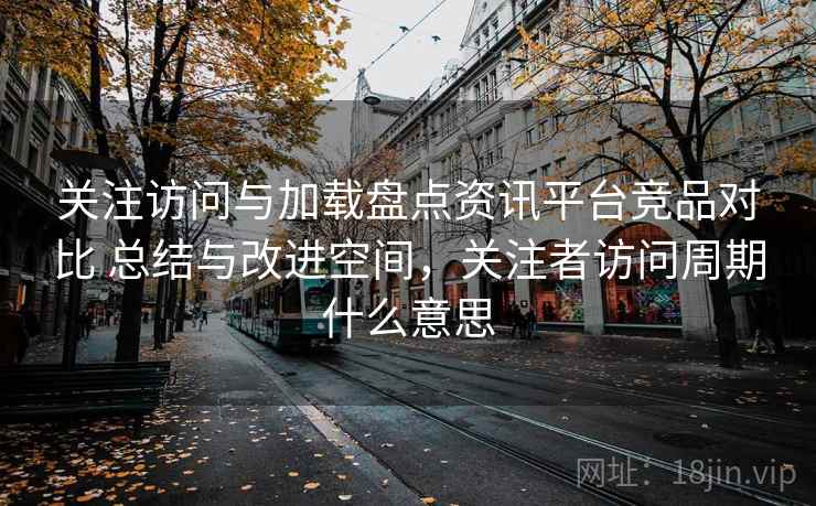 关注访问与加载盘点资讯平台竞品对比 总结与改进空间，关注者访问周期什么意思