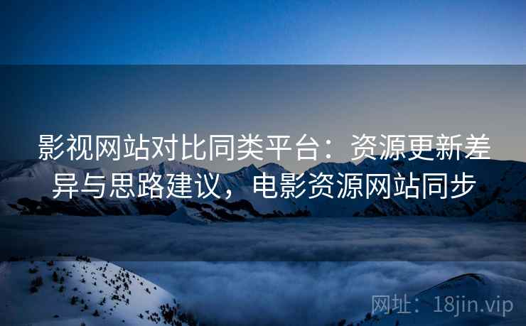 影视网站对比同类平台：资源更新差异与思路建议，电影资源网站同步
