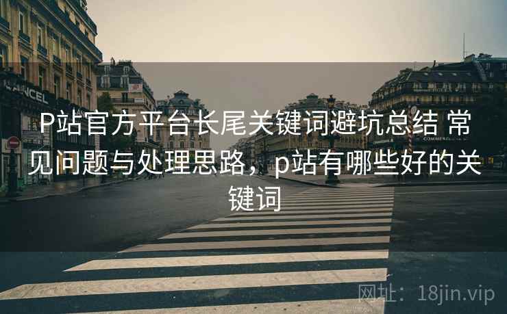P站官方平台长尾关键词避坑总结 常见问题与处理思路，p站有哪些好的关键词