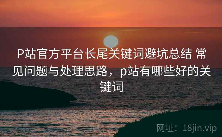 P站官方平台长尾关键词避坑总结 常见问题与处理思路，p站有哪些好的关键词