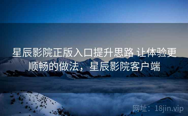 星辰影院正版入口提升思路 让体验更顺畅的做法，星辰影院客户端