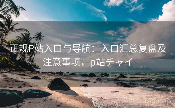 正规P站入口与导航：入口汇总复盘及注意事项，p站チャイ