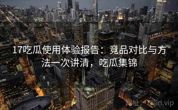 17吃瓜使用体验报告：竞品对比与方法一次讲清，吃瓜集锦