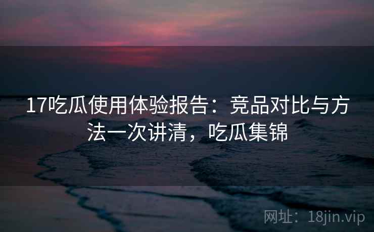 17吃瓜使用体验报告：竞品对比与方法一次讲清，吃瓜集锦