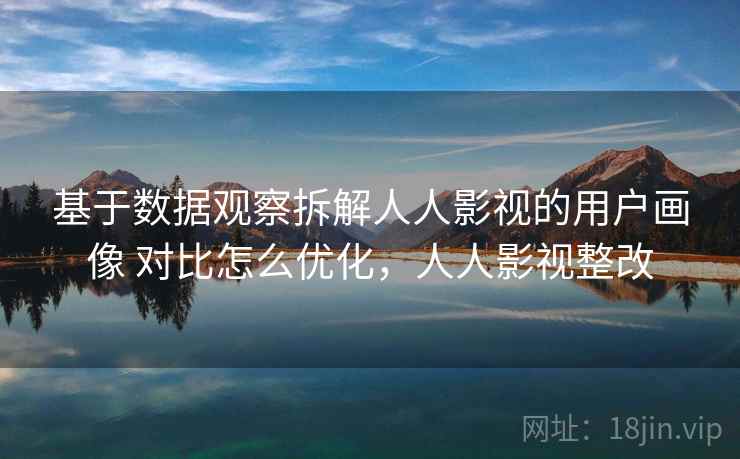 基于数据观察拆解人人影视的用户画像 对比怎么优化，人人影视整改