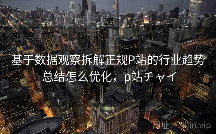 基于数据观察拆解正规P站的行业趋势 总结怎么优化，p站チャイ