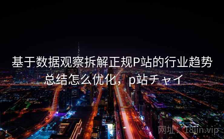 基于数据观察拆解正规P站的行业趋势 总结怎么优化，p站チャイ