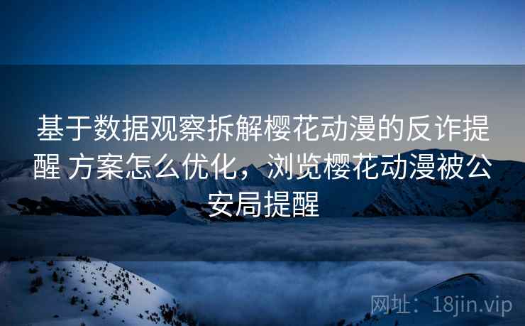 基于数据观察拆解樱花动漫的反诈提醒 方案怎么优化，浏览樱花动漫被公安局提醒