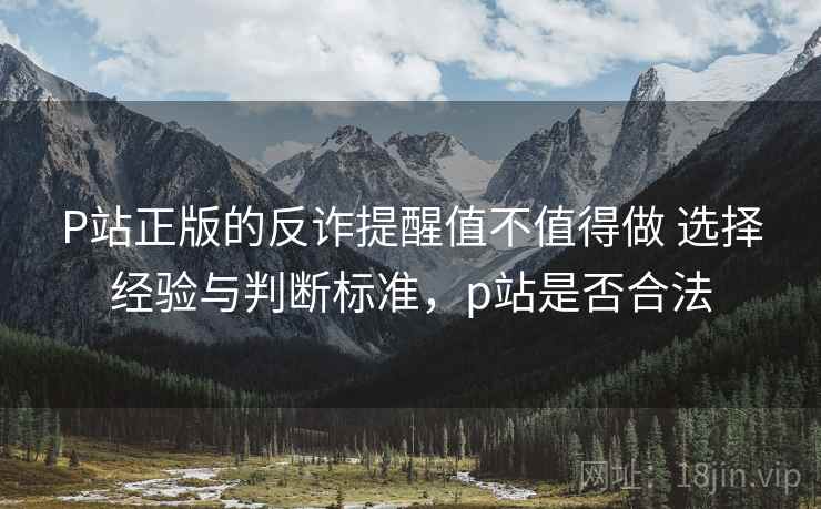 P站正版的反诈提醒值不值得做 选择经验与判断标准，p站是否合法