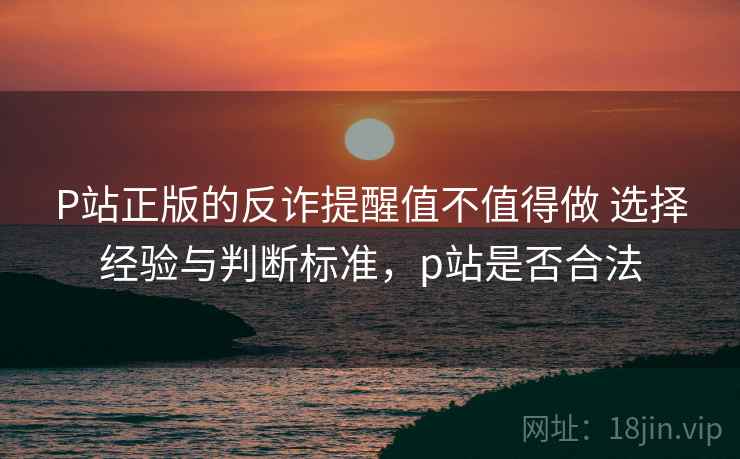 P站正版的反诈提醒值不值得做 选择经验与判断标准，p站是否合法
