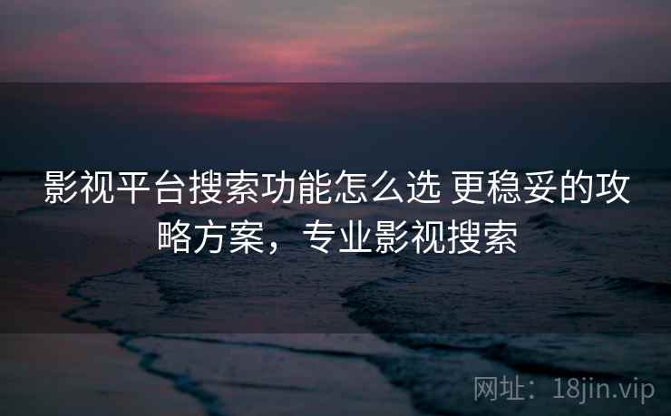 影视平台搜索功能怎么选 更稳妥的攻略方案，专业影视搜索