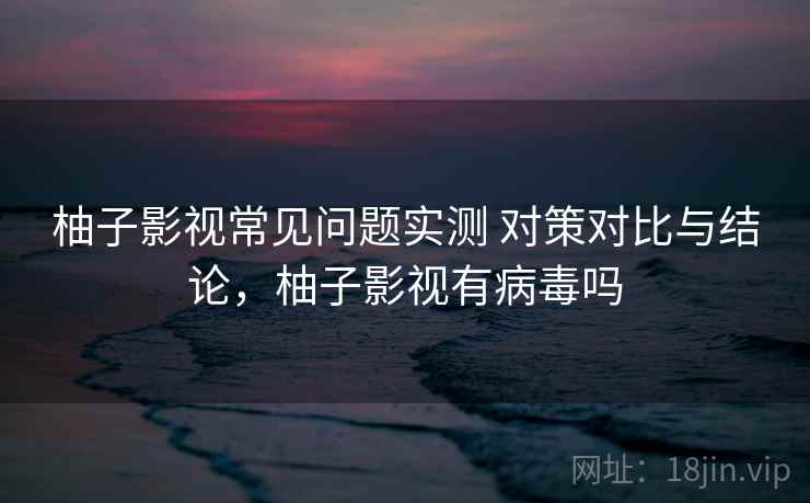 柚子影视常见问题实测 对策对比与结论，柚子影视有病毒吗