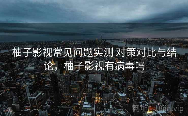 柚子影视常见问题实测 对策对比与结论，柚子影视有病毒吗