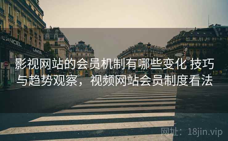 影视网站的会员机制有哪些变化 技巧与趋势观察，视频网站会员制度看法