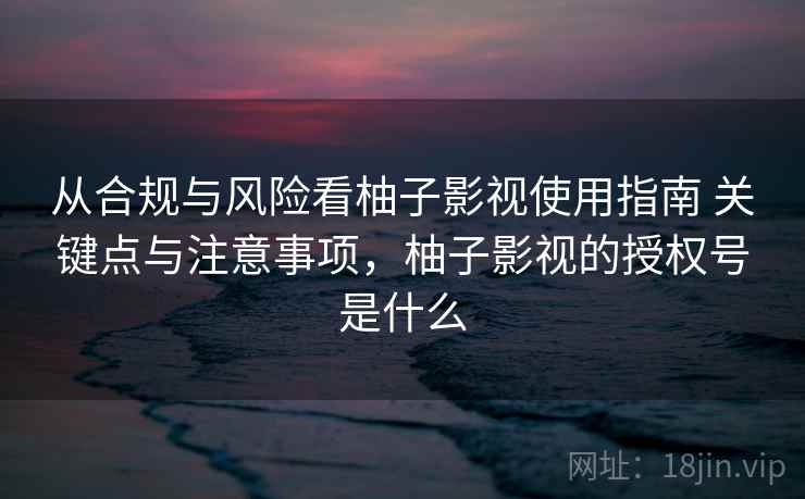 从合规与风险看柚子影视使用指南 关键点与注意事项，柚子影视的授权号是什么