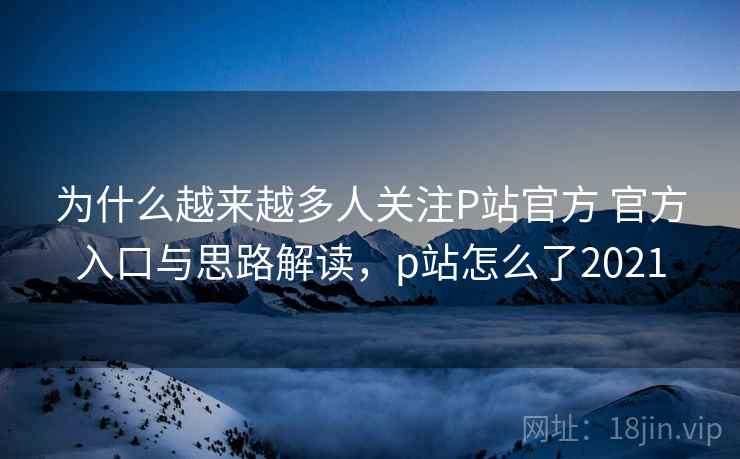 为什么越来越多人关注P站官方 官方入口与思路解读，p站怎么了2021