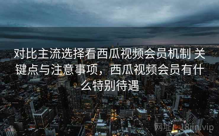 对比主流选择看西瓜视频会员机制 关键点与注意事项,西瓜视频会员有什么特别待遇 对比主流选择看西瓜视频会员机制 关键点与注意事项,西瓜视频会员有什么特别待遇