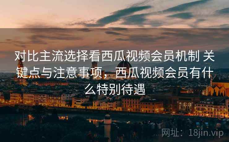 对比主流选择看西瓜视频会员机制 关键点与注意事项，西瓜视频会员有什么特别待遇