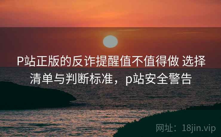 P站正版的反诈提醒值不值得做 选择清单与判断标准，p站安全警告
