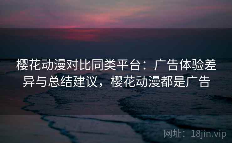 樱花动漫对比同类平台：广告体验差异与总结建议，樱花动漫都是广告