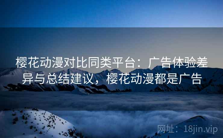 樱花动漫对比同类平台:广告体验差异与总结建议,樱花动漫都是广告 樱花动漫对比同类平台:广告体验差异与总结建议,樱花动漫都是广告
