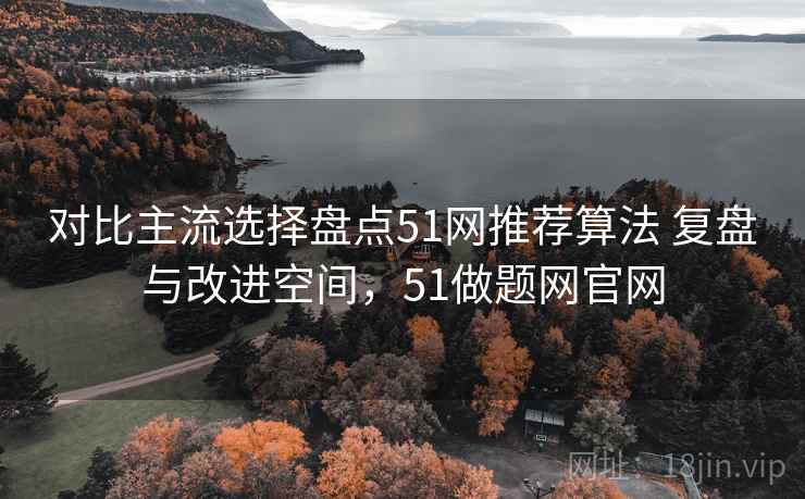 对比主流选择盘点51网推荐算法 复盘与改进空间，51做题网官网
