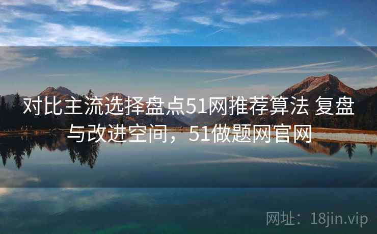 对比主流选择盘点51网推荐算法 复盘与改进空间，51做题网官网