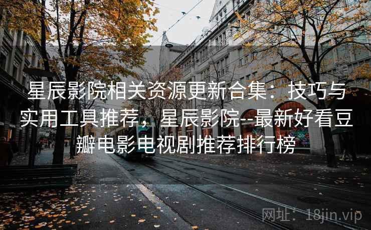 星辰影院相关资源更新合集：技巧与实用工具推荐，星辰影院--最新好看豆瓣电影电视剧推荐排行榜