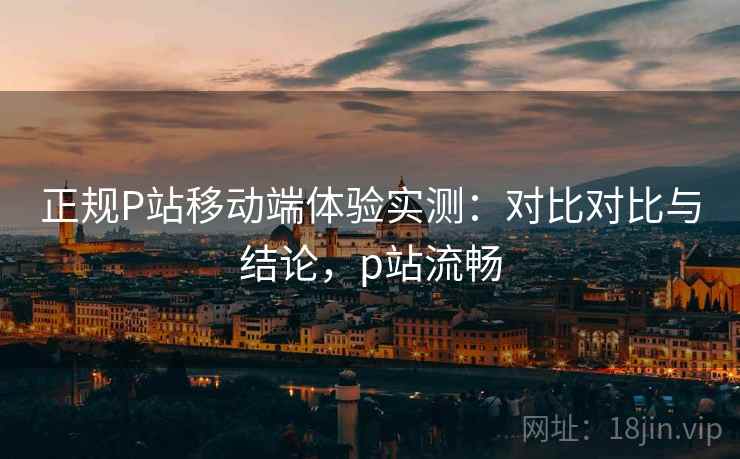 正规P站移动端体验实测：对比对比与结论，p站流畅