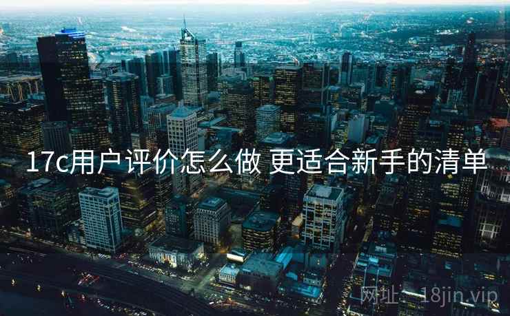 17c用户评价怎么做 更适合新手的清单 17c用户评价怎么做 更适合新手的清单