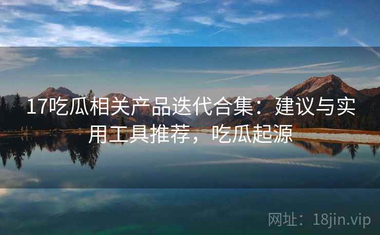17吃瓜相关产品迭代合集:建议与实用工具推荐,吃瓜起源 17吃瓜相关产品迭代合集:建议与实用工具推荐,吃瓜起源