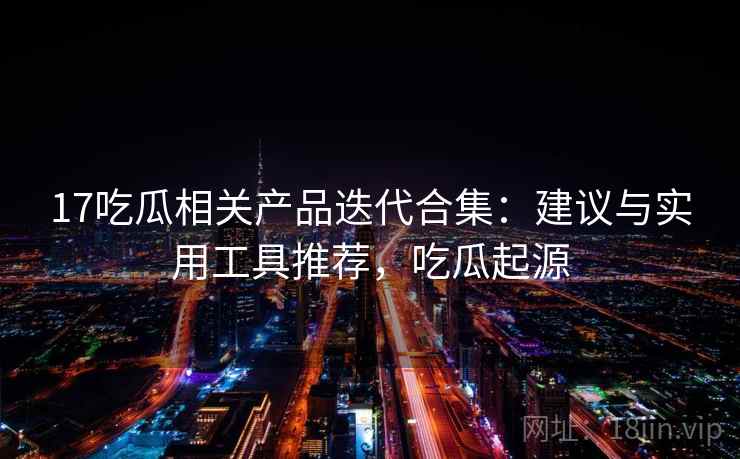 17吃瓜相关产品迭代合集：建议与实用工具推荐，吃瓜起源