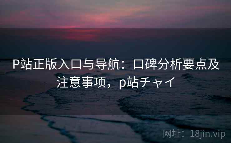 P站正版入口与导航:口碑分析要点及注意事项,p站チャイ P站正版入口与导航:口碑分析要点及注意事项,p站チャイ