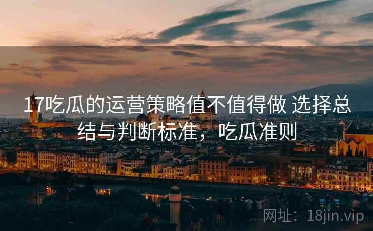 17吃瓜的运营策略值不值得做 选择总结与判断标准,吃瓜准则 17吃瓜的运营策略值不值得做 选择总结与判断标准,吃瓜准则