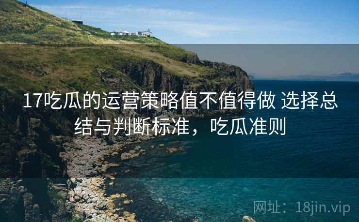 17吃瓜的运营策略值不值得做 选择总结与判断标准,吃瓜准则 17吃瓜的运营策略值不值得做 选择总结与判断标准,吃瓜准则