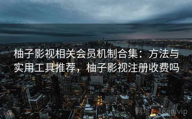 柚子影视相关会员机制合集：方法与实用工具推荐，柚子影视注册收费吗