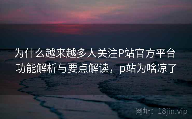 为什么越来越多人关注P站官方平台 功能解析与要点解读,p站为啥凉了 为什么越来越多人关注P站官方平台 功能解析与要点解读,p站为啥凉了