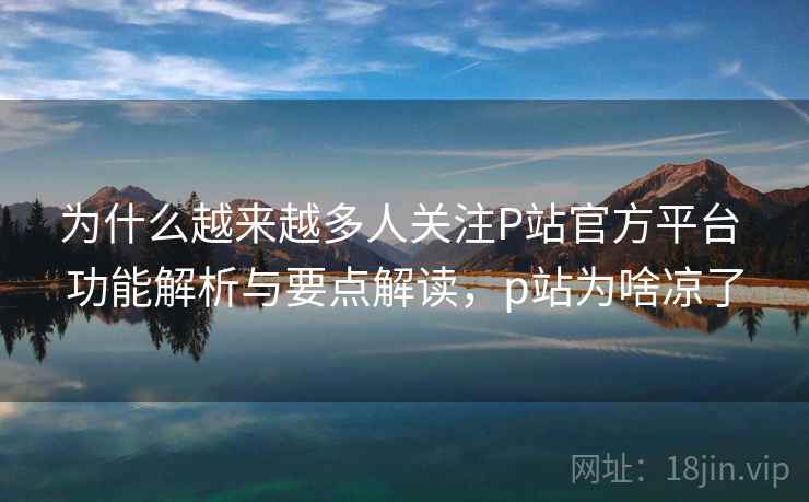为什么越来越多人关注P站官方平台 功能解析与要点解读,p站为啥凉了 为什么越来越多人关注P站官方平台 功能解析与要点解读,p站为啥凉了