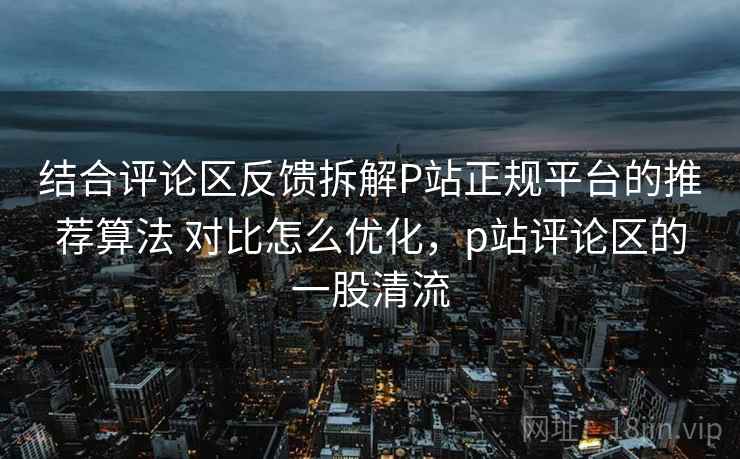 结合评论区反馈拆解P站正规平台的推荐算法 对比怎么优化,p站评论区的一股清流 结合评论区反馈拆解P站正规平台的推荐算法 对比怎么优化,p站评论区的一股清流