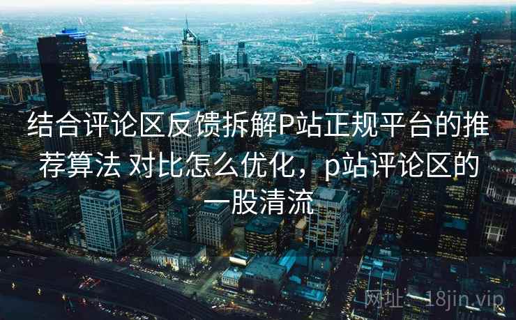 结合评论区反馈拆解P站正规平台的推荐算法 对比怎么优化,p站评论区的一股清流 结合评论区反馈拆解P站正规平台的推荐算法 对比怎么优化,p站评论区的一股清流