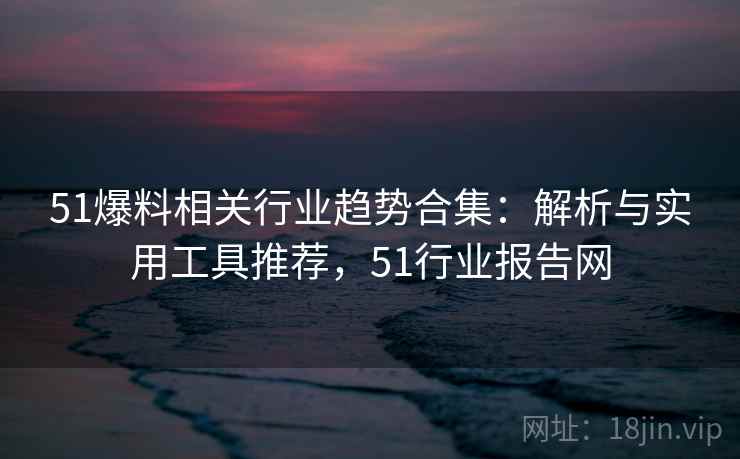 51爆料相关行业趋势合集：解析与实用工具推荐，51行业报告网
