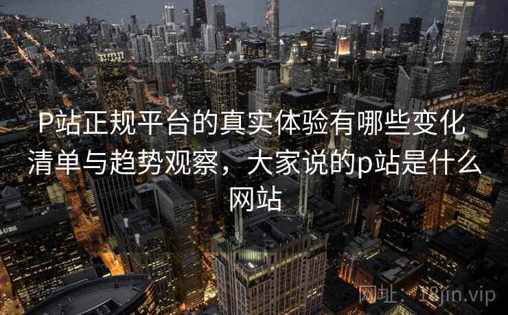 P站正规平台的真实体验有哪些变化 清单与趋势观察,大家说的p站是什么网站 P站正规平台的真实体验有哪些变化 清单与趋势观察,大家说的p站是什么网站