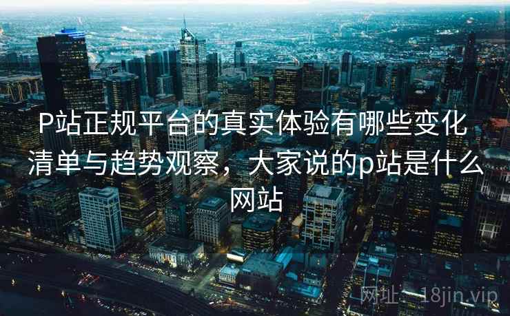 P站正规平台的真实体验有哪些变化 清单与趋势观察，大家说的p站是什么网站